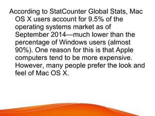According to StatCounter Global Stats, Mac
OS X users account for 9.5% of the
operating systems market as of
September 2014—much lower than the
percentage of Windows users (almost
90%). One reason for this is that Apple
computers tend to be more expensive.
However, many people prefer the look and
feel of Mac OS X.
 