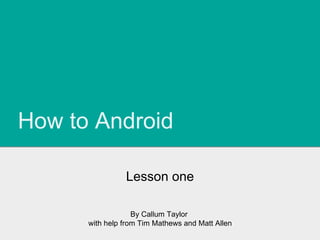 How to Android
Lesson one
By Callum Taylor
with help from Tim Mathews and Matt Allen
 