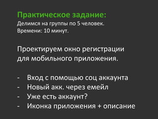 Практическое	
  задание:	
  
Делимся	
  на	
  группы	
  по	
  5	
  человек.	
  	
  
Времени:	
  10	
  минут.	
  
	
  	
  
Проектируем	
  окно	
  регистрации	
  
для	
  мобильного	
  приложения.	
  
	
  
-­‐  Вход	
  с	
  помощью	
  соц	
  аккаунта	
  
-­‐  Новый	
  акк.	
  через	
  емейл	
  	
  
-­‐  Уже	
  есть	
  аккаунт?	
  
-­‐  Иконка	
  приложения	
  +	
  описание	
  
 