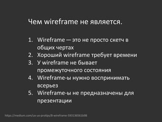Чем	
  wireframe	
  не	
  является.	
  
	
  
1.  Wireframe — это	
  не	
  просто	
  скетч	
  в	
  
общих	
  чертах	
  
2.  Хороший	
  wireframe	
  требует	
  времени	
  
3.  У	
  wireframe	
  не	
  бывает	
  
промежуточного	
  состояния	
  
4.  Wireframe-­‐ы	
  нужно	
  воспринимать	
  
всерьез	
  
5.  Wireframe-­‐ы	
  не	
  предназначены	
  для	
  
презентации	
  
	
  
	
  
hOps://medium.com/ux-­‐ux-­‐pro{ps/8-­‐wireframe-­‐593136561b98	
  
 