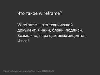 Что	
  такое	
  wireframе?	
  
	
  
Wireframe — это	
  технический	
  
документ.	
  Линии,	
  блоки,	
  подписи.	
  
Возможно,	
  пара	
  цветовых	
  акцентов.	
  
И	
  все!	
  
	
  	
  
hOps://medium.com/ux-­‐ux-­‐pro{ps/8-­‐wireframe-­‐593136561b98	
  
 