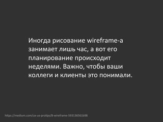  
	
  
Иногда	
  рисование	
  wireframe-­‐а	
  
занимает	
  лишь	
  час,	
  а	
  вот	
  его	
  
планирование	
  происходит	
  
неделями.	
  Важно,	
  чтобы	
  ваши	
  
коллеги	
  и	
  клиенты	
  это	
  понимали.	
  	
  
hOps://medium.com/ux-­‐ux-­‐pro{ps/8-­‐wireframe-­‐593136561b98	
  
 