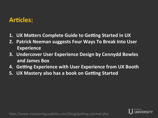Arccles:	
  
	
  
1.  UX	
  Ma•ers	
  Complete	
  Guide	
  to	
  Ge”ng	
  Started	
  in	
  UX	
  
2.  Patrick	
  Neeman	
  suggests	
  Four	
  Ways	
  To	
  Break	
  Into	
  User	
  
Experience	
  	
  
3.  Undercover	
  User	
  Experience	
  Design	
  by	
  Cennydd	
  Bowles	
  
and	
  James	
  Box	
  
4.  Ge”ng	
  Experience	
  with	
  User	
  Experience	
  from	
  UX	
  Booth	
  	
  
5.  UX	
  Mastery	
  also	
  has	
  a	
  book	
  on	
  Ge”ng	
  Started	
  
hOp://www.measuringusability.com/blog/ge»ng-­‐started.php	
  
 
