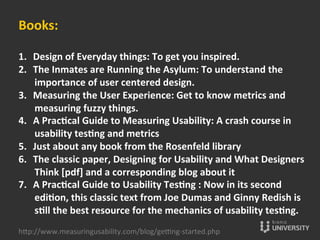 Books:	
  
	
  
1.  Design	
  of	
  Everyday	
  things:	
  To	
  get	
  you	
  inspired.	
  
2.  The	
  Inmates	
  are	
  Running	
  the	
  Asylum:	
  To	
  understand	
  the	
  
importance	
  of	
  user	
  centered	
  design.	
  
3.  Measuring	
  the	
  User	
  Experience:	
  Get	
  to	
  know	
  metrics	
  and	
  
measuring	
  fuzzy	
  things.	
  
4.  A	
  Pracccal	
  Guide	
  to	
  Measuring	
  Usability:	
  A	
  crash	
  course	
  in	
  
usability	
  tescng	
  and	
  metrics	
  
5.  Just	
  about	
  any	
  book	
  from	
  the	
  Rosenfeld	
  library	
  
6.  The	
  classic	
  paper,	
  Designing	
  for	
  Usability	
  and	
  What	
  Designers	
  
Think	
  [pdf]	
  and	
  a	
  corresponding	
  blog	
  about	
  it	
  
7.  A	
  Pracccal	
  Guide	
  to	
  Usability	
  Tescng	
  :	
  Now	
  in	
  its	
  second	
  
edicon,	
  this	
  classic	
  text	
  from	
  Joe	
  Dumas	
  and	
  Ginny	
  Redish	
  is	
  
scll	
  the	
  best	
  resource	
  for	
  the	
  mechanics	
  of	
  usability	
  tescng.	
  
hOp://www.measuringusability.com/blog/ge»ng-­‐started.php	
  
 