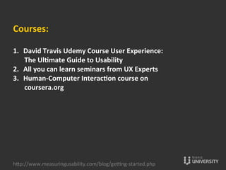 Courses:	
  
	
  
1.  David	
  Travis	
  Udemy	
  Course	
  User	
  Experience:	
  
The	
  Ulcmate	
  Guide	
  to	
  Usability	
  	
  	
  
2.  All	
  you	
  can	
  learn	
  seminars	
  from	
  UX	
  Experts	
  	
  
3.  Human-­‐Computer	
  Interaccon	
  course	
  on	
  
coursera.org	
  	
  
hOp://www.measuringusability.com/blog/ge»ng-­‐started.php	
  
 