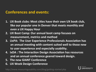 Conferences	
  and	
  events:	
  
	
  
1.  UX	
  Book	
  clubs:	
  Most	
  cices	
  have	
  their	
  own	
  UX	
  book	
  club,	
  
like	
  our	
  popular	
  one	
  in	
  Denver	
  that	
  meets	
  monthly	
  and	
  
even	
  a	
  UX	
  Happy	
  Hour	
  	
  
2.  UX	
  Boot	
  Camp:	
  Our	
  annual	
  boot	
  camp	
  focuses	
  on	
  
measurement,	
  metrics	
  and	
  method	
  
3.  UxPA:	
  	
  The	
  User	
  Experience	
  Professionals	
  Associacon	
  has	
  
an	
  annual	
  meecng	
  with	
  content	
  suited	
  well	
  to	
  those	
  new	
  
to	
  user	
  experience	
  and	
  especially	
  usability.	
  
4.  IxDA	
  :	
  The	
  Interaccon	
  Design	
  Associacon	
  has	
  resources	
  
and	
  an	
  annual	
  conference	
  geared	
  toward	
  design.	
  	
  
5.  The	
  new	
  GIANT	
  Conference	
  
6.  UX	
  Week	
  Design	
  Conference	
  
hOp://www.measuringusability.com/blog/ge»ng-­‐started.php	
  
 