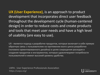 UX	
  (User	
  Experience),	
  is	
  an	
  approach	
  to	
  product	
  
development	
  that	
  incorporates	
  direct	
  user	
  feedback	
  
throughout	
  the	
  development	
  cycle	
  (human-­‐centered	
  
design)	
  in	
  order	
  to	
  reduce	
  costs	
  and	
  create	
  products	
  
and	
  tools	
  that	
  meet	
  user	
  needs	
  and	
  have	
  a	
  high	
  level	
  
of	
  usability	
  (are	
  easy	
  to	
  use).	
  
	
  
UX	
  -­‐	
  является	
  подход	
  к	
  разработке	
  продуктов,	
  которые	
  включает	
  в	
  себя	
  прямую	
  
обратную	
  связь	
  с	
  пользователем	
  на	
  протяжении	
  всего	
  цикла	
  разработки	
  
(человеко	
  ориентированного	
  дизайна)	
  в	
  целях	
  сокращения	
  расходов	
  и	
  
создания	
  продуктов	
  и	
  инструментов,	
  которые	
  удовлетворяют	
  потребности	
  
пользователей	
  и	
  имеют	
  высокий	
  уровень	
  удобства.	
  
UXPA	
  -­‐	
  User	
  Experience	
  Professionals	
  Associa{on	
  
hOps://uxpa.org/	
  
 