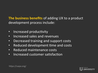 The	
  business	
  beneﬁts	
  of	
  adding	
  UX	
  to	
  a	
  product	
  
development	
  process	
  include:	
  
	
  
•  Increased	
  produc{vity	
  
•  Increased	
  sales	
  and	
  revenues	
  
•  Decreased	
  training	
  and	
  support	
  costs	
  
•  Reduced	
  development	
  {me	
  and	
  costs	
  
•  Reduced	
  maintenance	
  costs	
  
•  Increased	
  customer	
  sa{sfac{on	
  
hOps://uxpa.org/	
  
 
