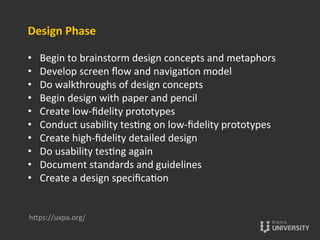 Design	
  Phase	
  
	
  
•  Begin	
  to	
  brainstorm	
  design	
  concepts	
  and	
  metaphors	
  
•  Develop	
  screen	
  ﬂow	
  and	
  naviga{on	
  model	
  
•  Do	
  walkthroughs	
  of	
  design	
  concepts	
  
•  Begin	
  design	
  with	
  paper	
  and	
  pencil	
  
•  Create	
  low-­‐ﬁdelity	
  prototypes	
  
•  Conduct	
  usability	
  tes{ng	
  on	
  low-­‐ﬁdelity	
  prototypes	
  
•  Create	
  high-­‐ﬁdelity	
  detailed	
  design	
  
•  Do	
  usability	
  tes{ng	
  again	
  
•  Document	
  standards	
  and	
  guidelines	
  
•  Create	
  a	
  design	
  speciﬁca{on	
  
hOps://uxpa.org/	
  
 