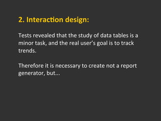 2.	
  Interaccon	
  design:	
  	
  
	
  
Tests	
  revealed	
  that	
  the	
  study	
  of	
  data	
  tables	
  is	
  a	
  
minor	
  task,	
  and	
  the	
  real	
  user’s	
  goal	
  is	
  to	
  track	
  
trends.	
  
	
  
Therefore	
  it	
  is	
  necessary	
  to	
  create	
  not	
  a	
  report	
  
generator,	
  but...	
  
 