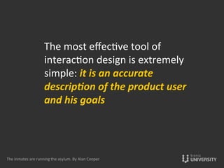 The	
  most	
  eﬀec{ve	
  tool	
  of	
  
interac{on	
  design	
  is	
  extremely	
  
simple:	
  it	
  is	
  an	
  accurate	
  
descrip-on	
  of	
  the	
  product	
  user	
  
and	
  his	
  goals	
  
	
  
The	
  inmates	
  are	
  running	
  the	
  asylum.	
  By	
  Alan	
  Cooper	
  
 