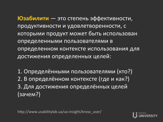 Юзабилити	
  —	
  это	
  степень	
  эффективности,	
  
продуктивности	
  и	
  удовлетворенности,	
  с	
  
которыми	
  продукт	
  может	
  быть	
  использован	
  
определенными	
  пользователями	
  в	
  
определенном	
  контексте	
  использования	
  для	
  
достижения	
  определенных	
  целей:	
  
	
  
1.	
  Определёнными	
  пользователями	
  (кто?)	
  
2.	
  В	
  определённом	
  контексте	
  (где	
  и	
  как?)	
  
3.	
  Для	
  достижения	
  определённых	
  целей	
  
(зачем?)	
  
	
  
	
  hOp://www.usabilitylab.ua/ux-­‐insight/know_user/	
  
 