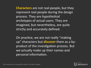 Characters	
  are	
  not	
  real	
  people,	
  but	
  they	
  
represent	
  real	
  people	
  during	
  the	
  design	
  
process.	
  They	
  are	
  hypothe0cal	
  
archetypes	
  of	
  actual	
  users.	
  They	
  are	
  
imagined,	
  but	
  nevertheless,	
  are	
  quite	
  
strictly	
  and	
  accurately	
  deﬁned.	
  
	
  
On	
  prac{ce,	
  we	
  are	
  not	
  really	
  "making	
  
up"	
  characters	
  but	
  discover	
  them	
  as	
  a	
  by-­‐
product	
  of	
  the	
  inves{ga{on	
  process.	
  But	
  
we	
  actually	
  make	
  up	
  their	
  names	
  and	
  
personal	
  informa{on.	
  
	
  
The	
  inmates	
  are	
  running	
  the	
  asylum.	
  By	
  Alan	
  Cooper	
  
 