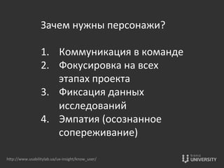 Зачем	
  нужны	
  персонажи?	
  
	
  
1.  Коммуникация	
  в	
  команде	
  
2.  Фокусировка	
  на	
  всех	
  
этапах	
  проекта	
  
3.  Фиксация	
  данных	
  
исследований	
  
4.  Эмпатия	
  (осознанное	
  
сопереживание)	
  
hOp://www.usabilitylab.ua/ux-­‐insight/know_user/	
  
 