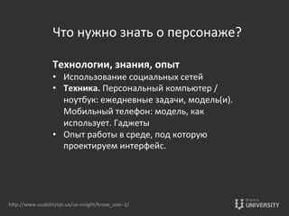 Что	
  нужно	
  знать	
  о	
  персонаже?	
  
	
  
Технологии,	
  знания,	
  опыт	
  
•  Использование	
  социальных	
  сетей	
  
•  Техника.	
  Персональный	
  компьютер	
  /	
  
ноутбук:	
  ежедневные	
  задачи,	
  модель(и).	
  
Мобильный	
  телефон:	
  модель,	
  как	
  
использует.	
  Гаджеты	
  
•  Опыт	
  работы	
  в	
  среде,	
  под	
  которую	
  
проектируем	
  интерфейс.	
  
hOp://www.usabilitylab.ua/ux-­‐insight/know_user-­‐2/	
  
 