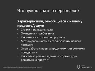 Что	
  нужно	
  знать	
  о	
  персонаже?	
  
	
  
Характеристики,	
  относящиеся	
  к	
  нашему	
  
продукту/услуге	
  
•  Страхи	
  и	
  раздражители	
  
•  Ожидания	
  и	
  требования	
  
•  Как	
  узнал	
  и	
  что	
  знает	
  о	
  продукте	
  
•  Мотивированность	
  в	
  использовании	
  нашего	
  
продукта	
  
•  Опыт	
  работы	
  с	
  нашим	
  продуктом	
  или	
  схожими	
  
продуктами	
  
•  Как	
  сейчас	
  решает	
  задачи,	
  которые	
  будет	
  
решать	
  наш	
  продукт.	
  
hOp://www.usabilitylab.ua/ux-­‐insight/know_user-­‐2/	
  
 