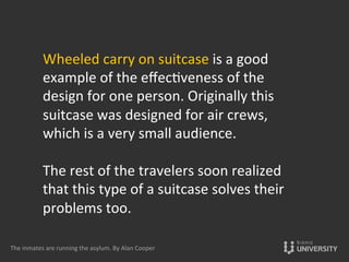 Wheeled	
  carry	
  on	
  suitcase	
  is	
  a	
  good	
  
example	
  of	
  the	
  eﬀec{veness	
  of	
  the	
  
design	
  for	
  one	
  person.	
  Originally	
  this	
  
suitcase	
  was	
  designed	
  for	
  air	
  crews,	
  
which	
  is	
  a	
  very	
  small	
  audience.	
  
	
  
The	
  rest	
  of	
  the	
  travelers	
  soon	
  realized	
  
that	
  this	
  type	
  of	
  a	
  suitcase	
  solves	
  their	
  
problems	
  too.	
  
	
  	
  
The	
  inmates	
  are	
  running	
  the	
  asylum.	
  By	
  Alan	
  Cooper	
  
 