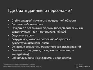 Где	
  брать	
  данные	
  о	
  персонаже?	
  
	
  
•  Стейкхолдеры*	
  и	
  эксперты	
  предметной	
  области	
  
•  Системы	
  веб-­‐аналитики	
  
•  Общение	
  с	
  реальными	
  людьми	
  (представителями	
  как	
  
существующей,	
  так	
  и	
  потенциальной	
  ЦА)	
  
•  Социальные	
  сети	
  
•  Сотрудники,	
  которые	
  постоянно	
  общаются	
  с	
  
существующими	
  клиентами	
  
•  Открытые	
  результаты	
  маркетинговых	
  исследований	
  
•  Отзывы	
  (о	
  продукции,	
  о	
  вас,	
  как	
  о	
  компании,	
  о	
  
конкурентах)	
  
•  Специализированные	
  форумы	
  и	
  сообщества.	
  
Стейкхолдер	
  –	
  заинтересованная	
  сторона	
  
hOp://www.usabilitylab.ua/ux-­‐insight/know_user-­‐2/	
  
 