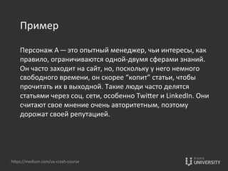 Пример	
  
	
  
Персонаж	
  А — это	
  опытный	
  менеджер,	
  чьи	
  интересы,	
  как	
  
правило,	
  ограничиваются	
  одной-­‐двумя	
  сферами	
  знаний.	
  
Он	
  часто	
  заходит	
  на	
  сайт,	
  но,	
  поскольку	
  у	
  него	
  немного	
  
свободного	
  времени,	
  он	
  скорее	
  “копит”	
  статьи,	
  чтобы	
  
прочитать	
  их	
  в	
  выходной.	
  Такие	
  люди	
  часто	
  делятся	
  
статьями	
  через	
  соц.	
  сети,	
  особенно	
  TwiOer	
  и	
  LinkedIn.	
  Они	
  
считают	
  свое	
  мнение	
  очень	
  авторитетным,	
  поэтому	
  
дорожат	
  своей	
  репутацией.	
  
hOps://medium.com/ux-­‐crash-­‐course	
  
 
