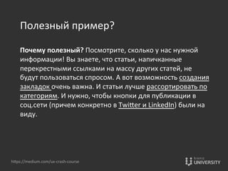 Полезный	
  пример?	
  
	
  
Почему	
  полезный?	
  Посмотрите,	
  сколько	
  у	
  нас	
  нужной	
  
информации!	
  Вы	
  знаете,	
  что	
  статьи,	
  напичканные	
  
перекрестными	
  ссылками	
  на	
  массу	
  других	
  статей,	
  не	
  
будут	
  пользоваться	
  спросом.	
  А	
  вот	
  возможность	
  создания	
  
закладок	
  очень	
  важна.	
  И	
  статьи	
  лучше	
  рассортировать	
  по	
  
категориям.	
  И	
  нужно,	
  чтобы	
  кнопки	
  для	
  публикации	
  в	
  
соц.сети	
  (причем	
  конкретно	
  в	
  TwiOer	
  и	
  LinkedIn)	
  были	
  на	
  
виду.	
  
hOps://medium.com/ux-­‐crash-­‐course	
  
 