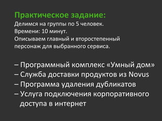 Практическое	
  задание:	
  
Делимся	
  на	
  группы	
  по	
  5	
  человек.	
  	
  
Времени:	
  10	
  минут.	
  
Описываем	
  главный	
  и	
  второстепенный	
  
персонаж	
  для	
  выбранного	
  сервиса.	
  
	
  	
  
–	
  Программный	
  комплекс	
  «Умный	
  дом»	
  
–	
  Служба	
  доставки	
  продуктов	
  из	
  Novus	
  
–	
  Программа	
  удаления	
  дубликатов	
  
–	
  Услуга	
  подключения	
  корпоративного	
  	
  
	
  	
  	
  доступа	
  в	
  интернет	
  
 