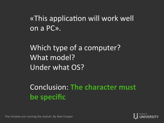 «This	
  applica{on	
  will	
  work	
  well	
  
on	
  a	
  PC».	
  	
  
	
  
Which	
  type	
  of	
  a	
  computer?	
  	
  
What	
  model?	
  	
  
Under	
  what	
  OS?	
  	
  
	
  
Conclusion:	
  The	
  character	
  must	
  
be	
  speciﬁc	
  
	
  
The	
  inmates	
  are	
  running	
  the	
  asylum.	
  By	
  Alan	
  Cooper	
  
 