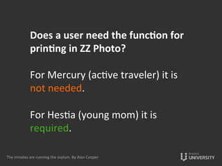 Does	
  a	
  user	
  need	
  the	
  funccon	
  for	
  
princng	
  in	
  ZZ	
  Photo?	
  
	
  
For	
  Mercury	
  (ac{ve	
  traveler)	
  it	
  is	
  
not	
  needed.	
  
	
  
For	
  Hes{a	
  (young	
  mom)	
  it	
  is	
  
required.	
  
	
  
The	
  inmates	
  are	
  running	
  the	
  asylum.	
  By	
  Alan	
  Cooper	
  
 