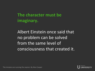 The	
  character	
  must	
  be	
  
imaginary.	
  
	
  
Albert	
  Einstein	
  once	
  said	
  that	
  
no	
  problem	
  can	
  be	
  solved	
  
from	
  the	
  same	
  level	
  of	
  
consciousness	
  that	
  created	
  it.	
  	
  
	
  
The	
  inmates	
  are	
  running	
  the	
  asylum.	
  By	
  Alan	
  Cooper	
  
 