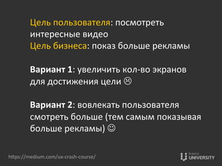 hOps://medium.com/ux-­‐crash-­‐course/	
  
Цель	
  пользователя:	
  посмотреть	
  	
  
интересные	
  видео	
  
Цель	
  бизнеса:	
  показ	
  больше	
  рекламы	
  
	
  
Вариант	
  1:	
  увеличить	
  кол-­‐во	
  экранов	
  	
  
для	
  достижения	
  цели	
  L	
  
	
  
Вариант	
  2:	
  вовлекать	
  пользователя	
  	
  
смотреть	
  больше	
  (тем	
  самым	
  показывая	
  	
  
больше	
  рекламы)	
  J	
  
 