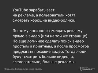 hOps://medium.com/ux-­‐crash-­‐course/	
  
YouTube	
  зарабатывает	
  	
  
на	
  рекламе,	
  а	
  пользователи	
  хотят	
  	
  
смотреть	
  хорошие	
  видео-­‐ролики.	
  	
  
	
  
Поэтому	
  логично	
  размещать	
  рекламу	
  	
  
прямо	
  в	
  видео	
  (или	
  на	
  той	
  же	
  странице).	
  
Но	
  еще	
  логичнее	
  сделать	
  поиск	
  видео	
  	
  
простым	
  и	
  приятным,	
  а	
  после	
  просмотра	
  	
  
предлагать	
  похожие	
  видео.	
  Тогда	
  люди	
  	
  
будут	
  смотреть	
  больше	
  видео,	
  и,	
  	
  
следовательно,	
  больше	
  рекламы.	
  	
  
 