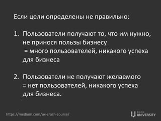 hOps://medium.com/ux-­‐crash-­‐course/	
  
Если	
  цели	
  определены	
  не	
  правильно:	
  	
  
	
  
1.  Пользователи	
  получают	
  то,	
  что	
  им	
  нужно,	
  
не	
  принося	
  пользы	
  бизнесу	
  
	
  =	
  много	
  пользователей,	
  никакого	
  успеха	
  
для	
  бизнеса	
  
	
  
2.  Пользователи	
  не	
  получают	
  желаемого	
  	
  
=	
  нет	
  пользователей,	
  никакого	
  успеха	
  	
  
для	
  бизнеса.	
  
 