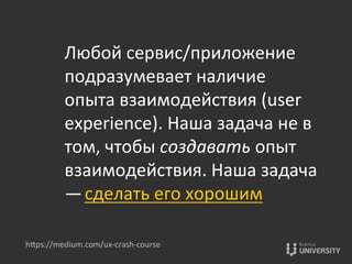 Любой	
  сервис/приложение	
  
подразумевает	
  наличие	
  
опыта	
  взаимодействия	
  (user	
  
experience).	
  Наша	
  задача	
  не	
  в	
  
том,	
  чтобы	
  создавать	
  опыт	
  
взаимодействия.	
  Наша	
  задача 
— сделать	
  его	
  хорошим	
  
hOps://medium.com/ux-­‐crash-­‐course	
  
 