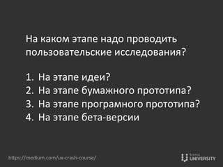 hOps://medium.com/ux-­‐crash-­‐course/	
  
На	
  каком	
  этапе	
  надо	
  проводить	
  	
  
пользовательские	
  исследования?	
  
	
  
1.  На	
  этапе	
  идеи?	
  
2.  На	
  этапе	
  бумажного	
  прототипа?	
  
3.  На	
  этапе	
  програмного	
  прототипа?	
  
4.  На	
  этапе	
  бета-­‐версии	
  
 