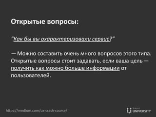 hOps://medium.com/ux-­‐crash-­‐course/	
  
Открытые	
  вопросы:	
  
	
  
“Как	
  бы	
  вы	
  охарактеризовали	
  сервис?” 	
  
	
  
— Можно	
  составить	
  очень	
  много	
  вопросов	
  этого	
  типа.	
  
Открытые	
  вопросы	
  стоит	
  задавать,	
  если	
  ваша	
  цель — 
получить	
  как	
  можно	
  больше	
  информации	
  от	
  
пользователей.	
  
 