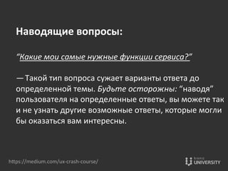 hOps://medium.com/ux-­‐crash-­‐course/	
  
Наводящие	
  вопросы:	
  
	
  
“Какие	
  мои	
  самые	
  нужные	
  функции	
  сервиса?” 	
  
	
  
— Такой	
  тип	
  вопроса	
  сужает	
  варианты	
  ответа	
  до	
  
определенной	
  темы.	
  Будьте	
  осторожны:	
  “наводя”	
  
пользователя	
  на	
  определенные	
  ответы,	
  вы	
  можете	
  так	
  
и	
  не	
  узнать	
  другие	
  возможные	
  ответы,	
  которые	
  могли	
  
бы	
  оказаться	
  вам	
  интересны.	
  
 