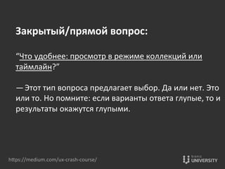 hOps://medium.com/ux-­‐crash-­‐course/	
  
Закрытый/прямой	
  вопрос:	
  
	
  
“Что	
  удобнее:	
  просмотр	
  в	
  режиме	
  коллекций	
  или	
  
таймлайн?” 	
  
	
  
— Этот	
  тип	
  вопроса	
  предлагает	
  выбор.	
  Да	
  или	
  нет.	
  Это	
  
или	
  то.	
  Но	
  помните:	
  если	
  варианты	
  ответа	
  глупые,	
  то	
  и	
  
результаты	
  окажутся	
  глупыми.	
  
 
