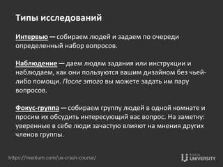 hOps://medium.com/ux-­‐crash-­‐course/	
  
Типы	
  исследований	
  
	
  
Интервью — собираем	
  людей	
  и	
  задаем	
  по	
  очереди	
  
определенный	
  набор	
  вопросов.	
  
	
  
Наблюдение — даем	
  людям	
  задания	
  или	
  инструкции	
  и	
  
наблюдаем,	
  как	
  они	
  пользуются	
  вашим	
  дизайном	
  без	
  чьей-­‐
либо	
  помощи.	
  После	
  этого	
  вы	
  можете	
  задать	
  им	
  пару	
  
вопросов.	
  
	
  
Фокус-­‐группа — собираем	
  группу	
  людей	
  в	
  одной	
  комнате	
  и	
  
просим	
  их	
  обсудить	
  интересующий	
  вас	
  вопрос.	
  На	
  заметку:	
  
уверенные	
  в	
  себе	
  люди	
  зачастую	
  влияют	
  на	
  мнения	
  других	
  
членов	
  группы.	
  	
  
	
  
 