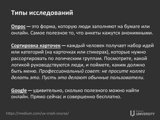 hOps://medium.com/ux-­‐crash-­‐course/	
  
Типы	
  исследований	
  
	
  
Опрос — это	
  форма,	
  которую	
  люди	
  заполняют	
  на	
  бумаге	
  или	
  
онлайн.	
  Самое	
  полезное	
  то,	
  что	
  анкеты	
  кажутся	
  анонимными.	
  
	
  
Сортировка	
  карточек — каждый	
  человек	
  получает	
  набор	
  идей	
  
или	
  категорий	
  (на	
  карточках	
  или	
  стикерах),	
  которые	
  нужно	
  
рассортировать	
  по	
  логическим	
  группам.	
  Посмотрите,	
  какой	
  
логикой	
  руководствуются	
  люди,	
  и	
  поймете,	
  каким	
  должно	
  
быть	
  меню.	
  Профессиональный	
  совет:	
  не	
  просите	
  коллег	
  
делать	
  это.	
  Пусть	
  это	
  делают	
  обычные	
  пользователи.	
  
	
  
Google — удивительно,	
  сколько	
  полезного	
  можно	
  найти	
  
онлайн.	
  Прямо	
  сейчас	
  и	
  совершенно	
  бесплатно.	
  
 