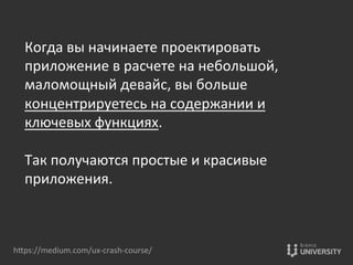 hOps://medium.com/ux-­‐crash-­‐course/	
  
Когда	
  вы	
  начинаете	
  проектировать	
  
приложение	
  в	
  расчете	
  на	
  небольшой,	
  
маломощный	
  девайс,	
  вы	
  больше	
  
концентрируетесь	
  на	
  содержании	
  и	
  
ключевых	
  функциях.	
  	
  
	
  
Так	
  получаются	
  простые	
  и	
  красивые	
  
приложения.	
  
	
  
 