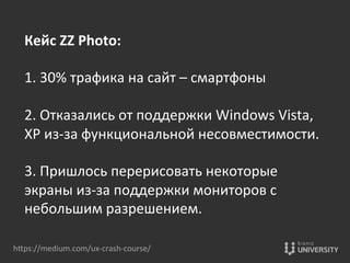 hOps://medium.com/ux-­‐crash-­‐course/	
  
Кейс	
  ZZ	
  Photo:	
  
	
  
1.	
  30%	
  трафика	
  на	
  сайт	
  –	
  смартфоны	
  
	
  
2.	
  Отказались	
  от	
  поддержки	
  Windows	
  Vista,	
  
XP	
  из-­‐за	
  функциональной	
  несовместимости.	
  
	
  
3.	
  Пришлось	
  перерисовать	
  некоторые	
  
экраны	
  из-­‐за	
  поддержки	
  мониторов	
  с	
  
небольшим	
  разрешением.	
  	
  	
  	
  
 