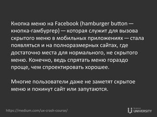 hOps://medium.com/ux-­‐crash-­‐course/	
  
Кнопка	
  меню	
  на	
  Facebook	
  (hamburger	
  buOon — 
кнопка-­‐гамбургер) — которая	
  служит	
  для	
  вызова	
  
скрытого	
  меню	
  в	
  мобильных	
  приложениях — стала	
  
появляться	
  и	
  на	
  полноразмерных	
  сайтах,	
  где	
  
достаточно	
  места	
  для	
  нормального,	
  не	
  скрытого	
  
меню.	
  Конечно,	
  ведь	
  спрятать	
  меню	
  гораздо	
  
проще,	
  чем	
  спроектировать	
  хорошее.	
  
	
  
Mногие	
  пользователи	
  даже	
  не	
  заметят	
  скрытое	
  
меню	
  и	
  покинут	
  сайт	
  или	
  запутаются.	
  
 