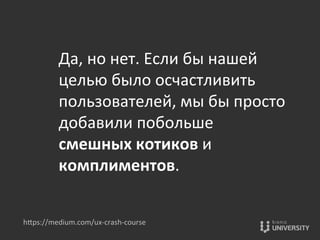 Да,	
  но	
  нет.	
  Если	
  бы	
  нашей	
  
целью	
  было	
  осчастливить	
  
пользователей,	
  мы	
  бы	
  просто	
  
добавили	
  побольше	
  
смешных	
  котиков	
  и	
  
комплиментов.	
  
hOps://medium.com/ux-­‐crash-­‐course	
  
 