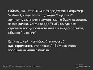 Сайтам,	
  на	
  которых	
  много	
  продуктов,	
  например	
  
Walmart,	
  чаще	
  всего	
  подходит	
  “глубокая”	
  
архитектура,	
  иначе	
  размеры	
  меню	
  будут	
  выходить	
  
за	
  все	
  рамки.	
  Сайты	
  вроде	
  YouTube,	
  где	
  все	
  
строится	
  вокруг	
  пользователей	
  и	
  видео-­‐роликов,	
  
обычно	
  “плоские”.	
  
	
  
Если	
  ваш	
  сайт	
  и	
  глубокий,	
  и	
  плоский	
  
одновременно,	
  это	
  плохо.	
  Либо	
  у	
  вас	
  очень	
  
хорошая	
  механика	
  поиска.	
  
hOps://medium.com/ux-­‐crash-­‐course/	
  
 