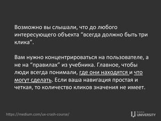 Возможно	
  вы	
  слышали,	
  что	
  до	
  любого	
  
интересующего	
  объекта	
  “всегда	
  должно	
  быть	
  три	
  
клика”.	
  	
  
	
  
Вам	
  нужно	
  концентрироваться	
  на	
  пользователе,	
  а	
  
не	
  на	
  “правилах”	
  из	
  учебника.	
  Главное,	
  чтобы	
  
люди	
  всегда	
  понимали,	
  где	
  они	
  находятся	
  и	
  что	
  
могут	
  сделать.	
  Если	
  ваша	
  навигация	
  простая	
  и	
  
четкая,	
  то	
  количество	
  кликов	
  значения	
  не	
  имеет.	
  
hOps://medium.com/ux-­‐crash-­‐course/	
  
 