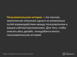 Пользовательская	
  история — это	
  полное,	
  
законченное	
  описание	
  одного	
  из	
  возможных	
  
путей	
  взаимодействия	
  между	
  пользователем	
  и	
  
вашим	
  сайтом/приложением.	
  Для	
  того,	
  чтобы	
  
описать	
  весь	
  дизайн,	
  понадобится	
  много	
  
пользовательских	
  историй.	
  
hOps://medium.com/ux-­‐crash-­‐course/	
  
 