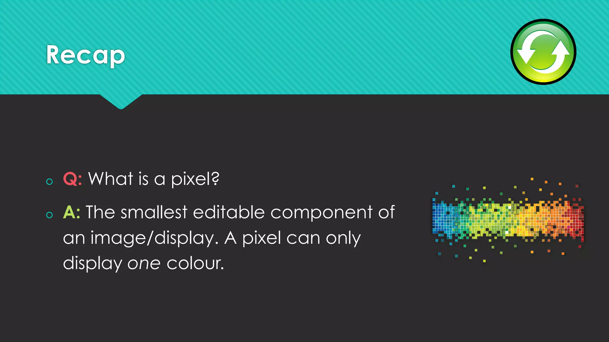 Recap
š  Q: What is a pixel?
š  A: The smallest editable component of
an image/display. A pixel can only
display one colour.
 
