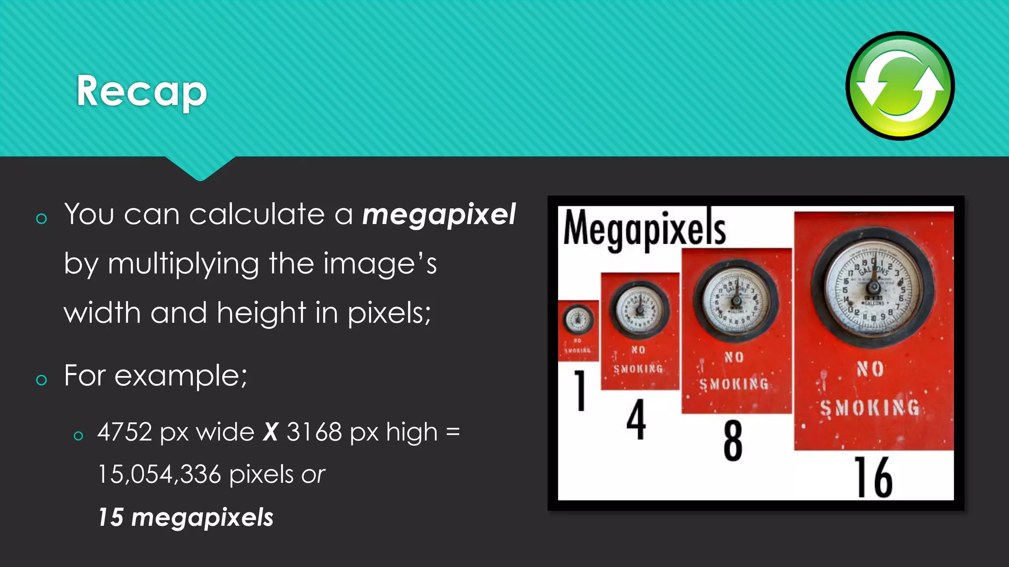 Recap
š  You can calculate a megapixel
by multiplying the image’s
width and height in pixels;
š  For example;
š  4752 px wide X 3168 px high =
15,054,336 pixels or
15 megapixels
 