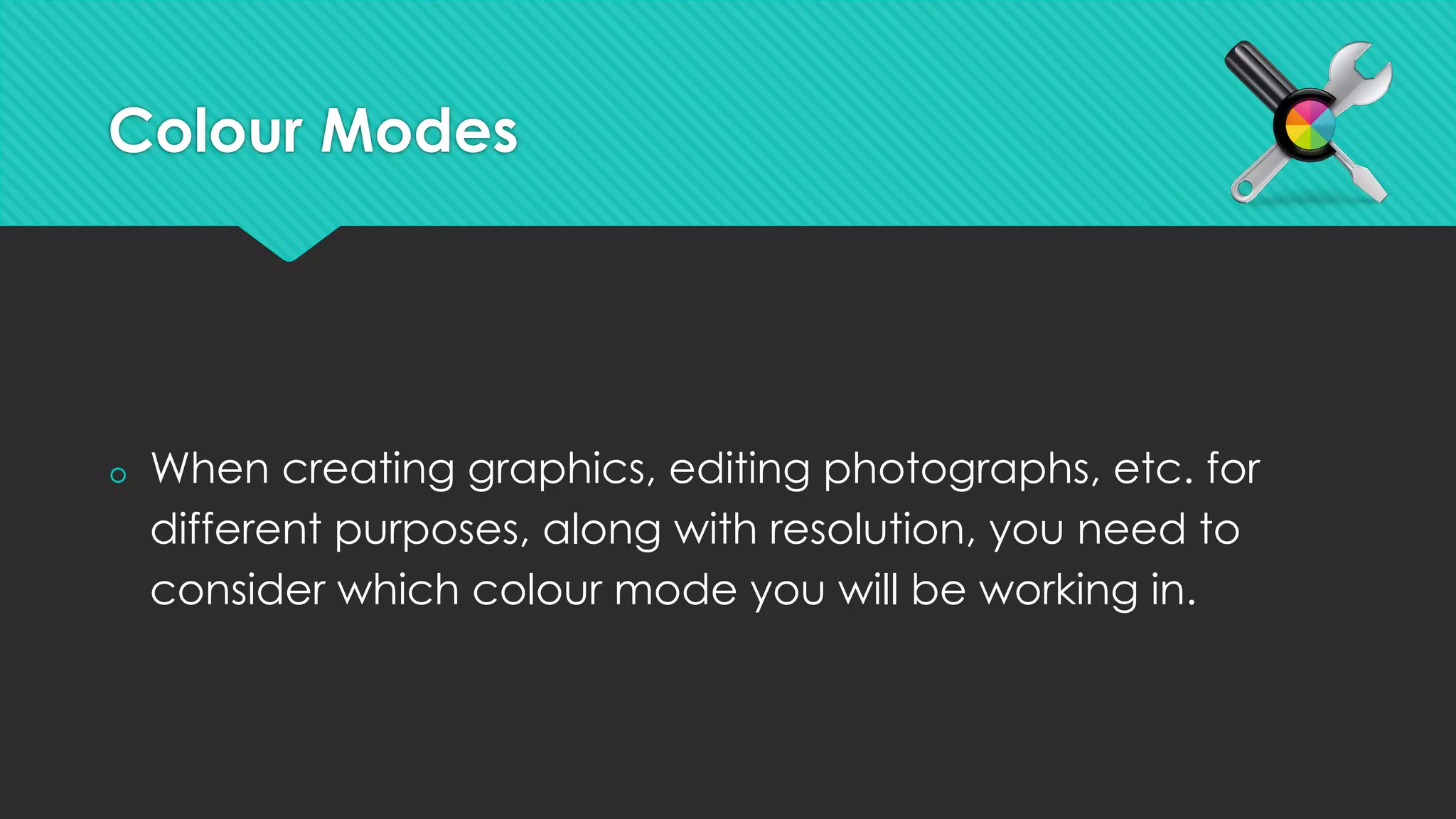 Colour Modes
š  When creating graphics, editing photographs, etc. for
different purposes, along with resolution, you need to
consider which colour mode you will be working in.
 