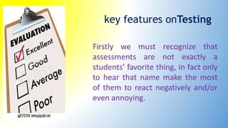 key features onTesting
Firstly we must recognize that
assessments are not exactly a
students’ favorite thing, in fact only
to hear that name make the most
of them to react negatively and/or
even annoying.
 