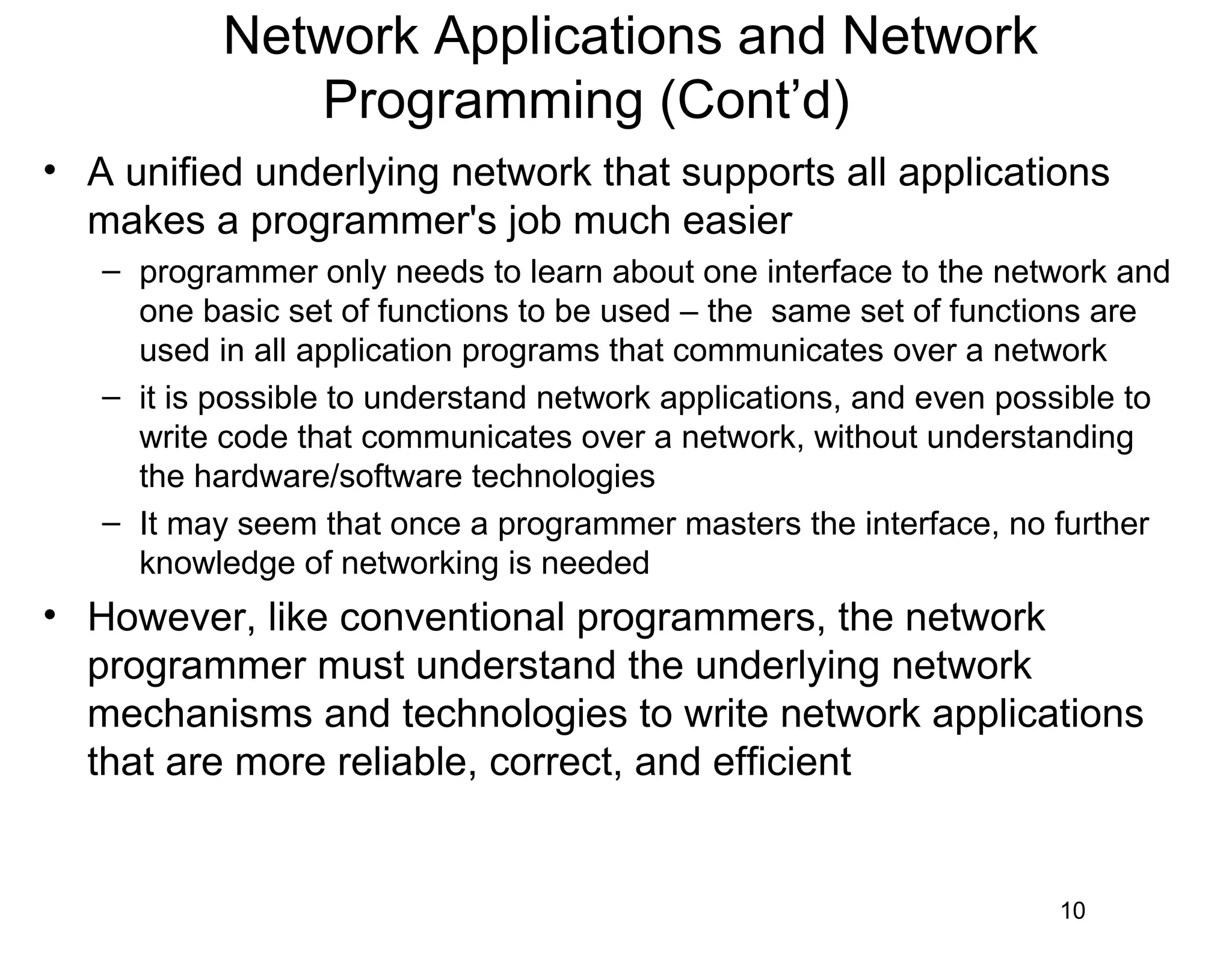 Network Applications and Network
Programming (Cont’d)
• A unified underlying network that supports all applications
makes a programmer's job much easier
– programmer only needs to learn about one interface to the network and
one basic set of functions to be used – the same set of functions are
used in all application programs that communicates over a network
– it is possible to understand network applications, and even possible to
write code that communicates over a network, without understanding
the hardware/software technologies
– It may seem that once a programmer masters the interface, no further
knowledge of networking is needed
• However, like conventional programmers, the network
programmer must understand the underlying network
mechanisms and technologies to write network applications
that are more reliable, correct, and efficient
10
 